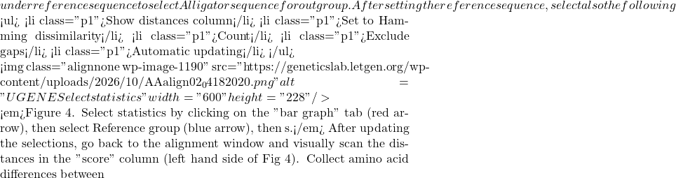 under reference sequence to select Alligator sequence for outgroup. After setting the reference sequence, select also the following  <ul>  	<li class="p1">Show distances column</li>  	<li class="p1">Set to Hamming dissimilarity</li>  	<li class="p1">Count</li>  	<li class="p1">Exclude gaps</li>  	<li class="p1">Automatic updating</li> </ul>    <img class="alignnone wp-image-1190" src="https://geneticslab.letgen.org/wp-content/uploads/2026/10/AAalign02_04182020.png" alt="UGENE Select statistics" width="600" height="228" />  <em>Figure 4. Select statistics by clicking on the "bar graph" tab (red arrow), then select Reference group (blue arrow), then s.</em> After updating the selections, go back to the alignment window and visually scan the distances in the "score" column (left hand side of Fig 4). Collect amino acid differences between