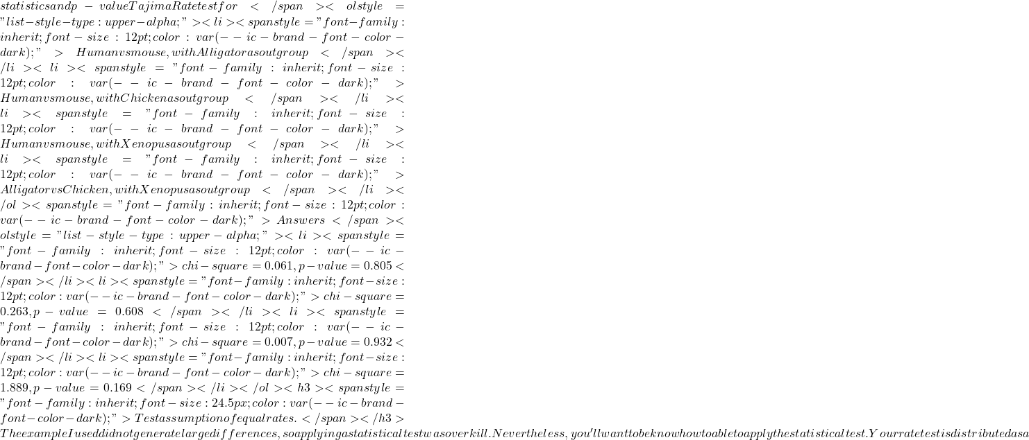 statistics and p-value Tajima Rate test for</span> <ol style="list-style-type: upper-alpha;">  	<li><span style="font-family: inherit; font-size: 12pt; color: var(--ic-brand-font-color-dark);">Human vs mouse, with Alligator as outgroup</span></li>  	<li><span style="font-family: inherit; font-size: 12pt; color: var(--ic-brand-font-color-dark);">Human vs mouse, with Chicken as outgroup</span></li>  	<li><span style="font-family: inherit; font-size: 12pt; color: var(--ic-brand-font-color-dark);">Human vs mouse, with Xenopus as outgroup</span></li>  	<li><span style="font-family: inherit; font-size: 12pt; color: var(--ic-brand-font-color-dark);">Alligator vs Chicken, with Xenopus as outgroup</span></li> </ol> <span style="font-family: inherit; font-size: 12pt; color: var(--ic-brand-font-color-dark);">Answers</span> <ol style="list-style-type: upper-alpha;">  	<li><span style="font-family: inherit; font-size: 12pt; color: var(--ic-brand-font-color-dark);">chi-square = 0.061, p-value = 0.805</span></li>  	<li><span style="font-family: inherit; font-size: 12pt; color: var(--ic-brand-font-color-dark);">chi-square = 0.263, p-value = 0.608</span></li>  	<li><span style="font-family: inherit; font-size: 12pt; color: var(--ic-brand-font-color-dark);">chi-square = 0.007, p-value = 0.932</span></li>  	<li><span style="font-family: inherit; font-size: 12pt; color: var(--ic-brand-font-color-dark);">chi-square = 1.889, p-value = 0.169</span></li> </ol> <h3><span style="font-family: inherit; font-size: 24.5px; color: var(--ic-brand-font-color-dark);">Test assumption of equal rates.</span></h3> The example I used did not generate large differences, so applying a statistical test was overkill.  Nevertheless, you'll want to be know how to able to apply the statistical test. Your rate test is distributed as a