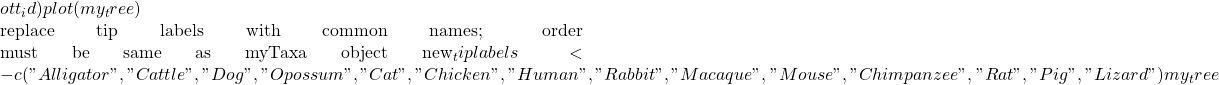 ott_id) plot(my_tree)  #replace tip labels with common names; order must be same as myTaxa object new_tiplabels <- c("Alligator", "Cattle", "Dog", "Opossum", "Cat", "Chicken", "Human", "Rabbit", "Macaque", "Mouse", "Chimpanzee", "Rat", "Pig", "Lizard") my_tree
